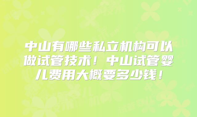 中山有哪些私立机构可以做试管技术！中山试管婴儿费用大概要多少钱！
