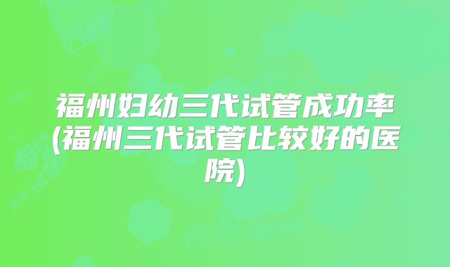 福州妇幼三代试管成功率(福州三代试管比较好的医院)
