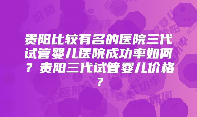 贵阳比较有名的医院三代试管婴儿医院成功率如何?贵阳三代试管婴儿价格?