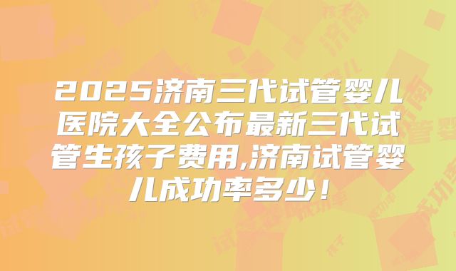 2025济南三代试管婴儿医院大全公布最新三代试管生孩子费用,济南试管婴儿成功率多少！