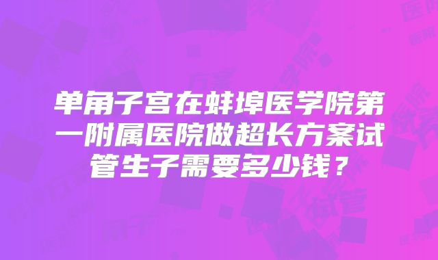 单角子宫在蚌埠医学院第一附属医院做超长方案试管生子需要多少钱？