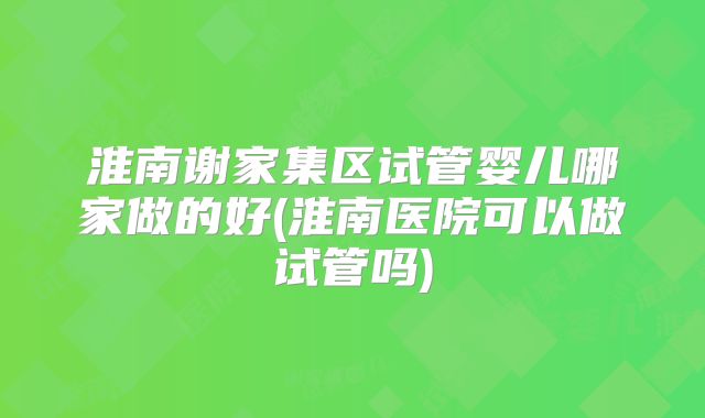 淮南谢家集区试管婴儿哪家做的好(淮南医院可以做试管吗)