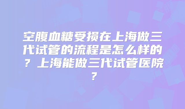 空腹血糖受损在上海做三代试管的流程是怎么样的?上海能做三代试管医院?