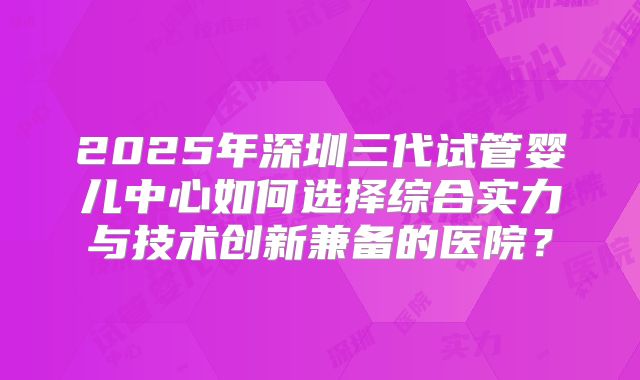 2025年深圳三代试管婴儿中心如何选择综合实力与技术创新兼备的医院？