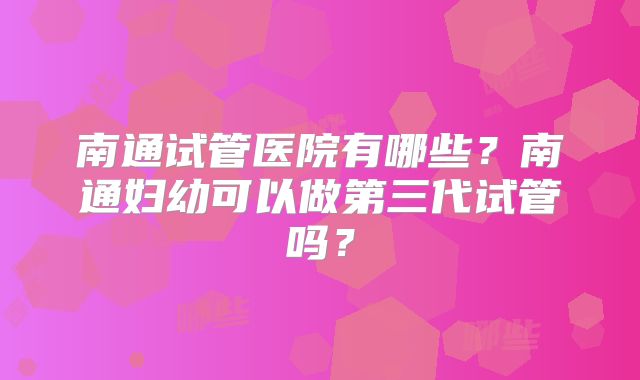 南通试管医院有哪些?南通妇幼可以做第三代试管吗?