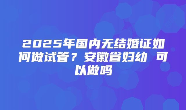 2025年国内无结婚证如何做试管?安徽省妇幼 可以做吗