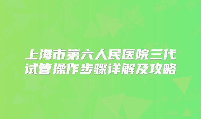 上海市第六人民医院三代试管操作步骤详解及攻略