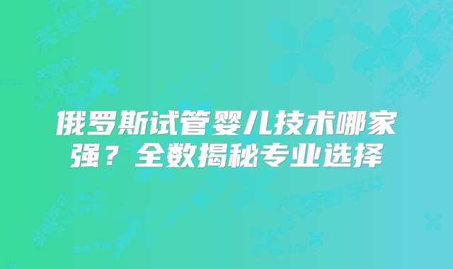 俄罗斯试管婴儿技术哪家强？全数揭秘专业选择