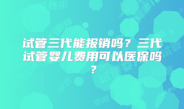 试管三代能报销吗？三代试管婴儿费用可以医保吗？