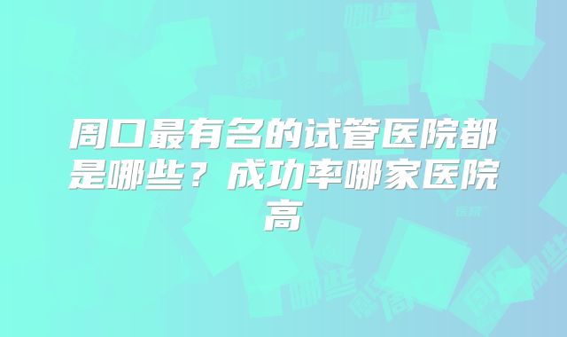 周口最有名的试管医院都是哪些?成功率哪家医院高