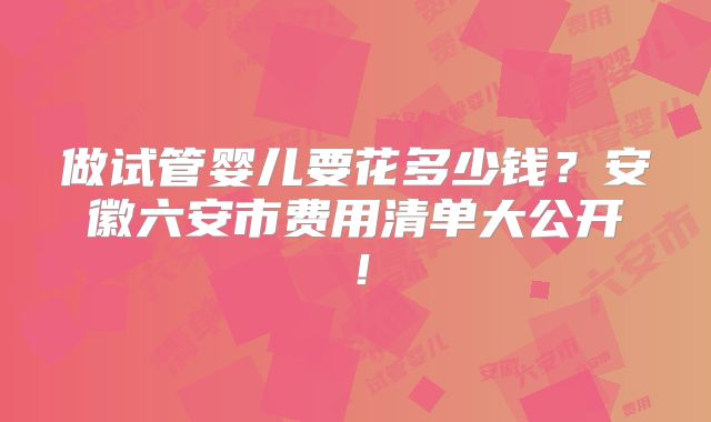 做试管婴儿要花多少钱？安徽六安市费用清单大公开！