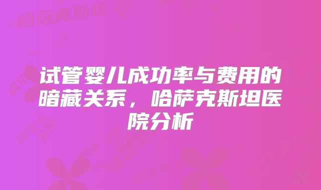 试管婴儿成功率与费用的暗藏关系，哈萨克斯坦医院分析