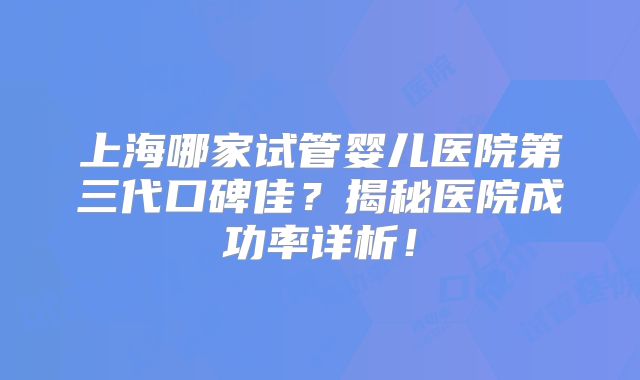 上海哪家试管婴儿医院第三代口碑佳？揭秘医院成功率详析！