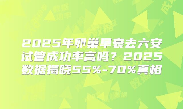2025年卵巢早衰去六安试管成功率高吗？2025数据揭晓55%-70%真相