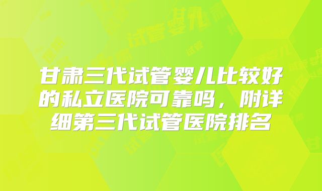 甘肃三代试管婴儿比较好的私立医院可靠吗，附详细第三代试管医院排名