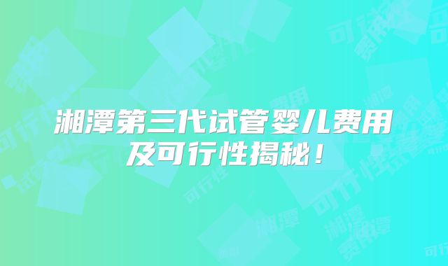 湘潭第三代试管婴儿费用及可行性揭秘！