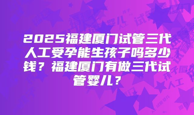 2025福建厦门试管三代人工受孕能生孩子吗多少钱？福建厦门有做三代试管婴儿？