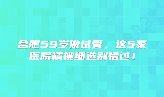 合肥59岁做试管,这5家医院精挑细选别错过!