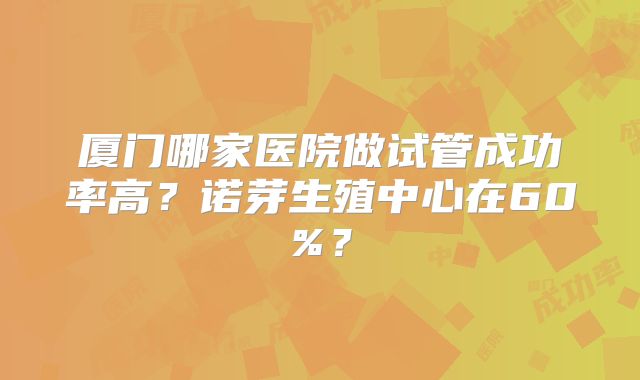 厦门哪家医院做试管成功率高？诺芽生殖中心在60%？