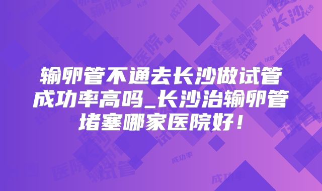 输卵管不通去长沙做试管成功率高吗_长沙治输卵管堵塞哪家医院好！