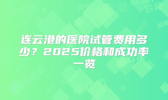 连云港的医院试管费用多少?2025价格和成功率一览