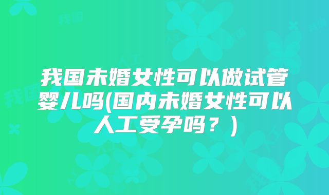 我国未婚女性可以做试管婴儿吗(国内未婚女性可以人工受孕吗？)