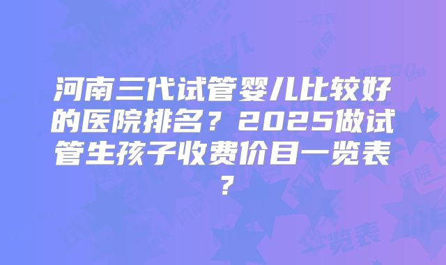 河南三代试管婴儿比较好的医院排名？2025做试管生孩子收费价目一览表？