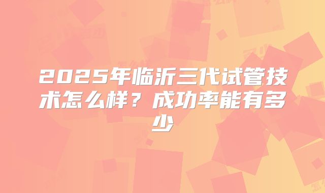 2025年临沂三代试管技术怎么样？成功率能有多少