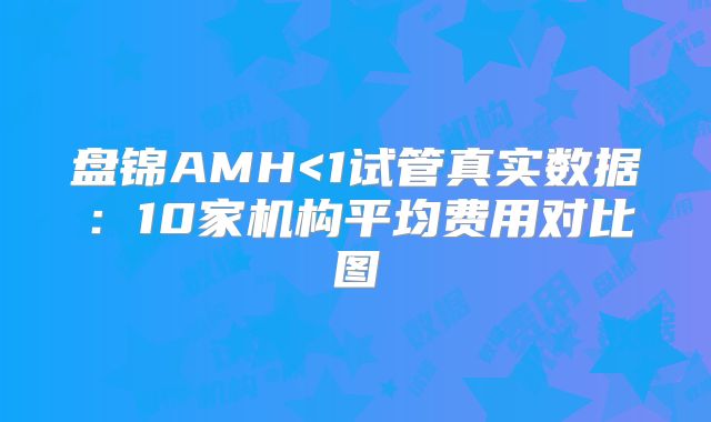 盘锦AMH<1试管真实数据:10家机构平均费用对比图