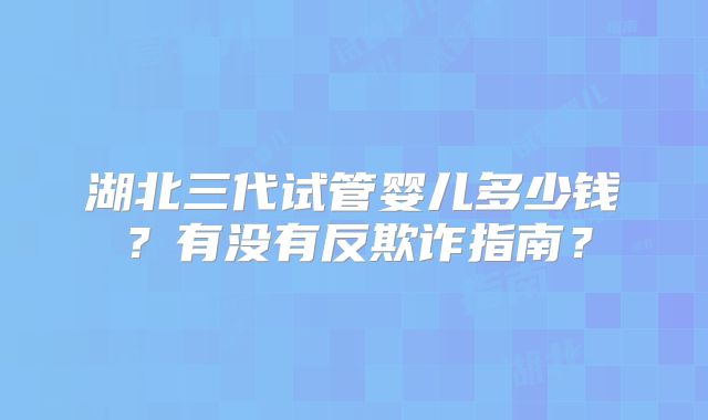 湖北三代试管婴儿多少钱？有没有反欺诈指南？