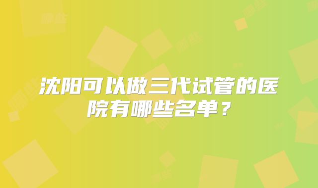 沈阳可以做三代试管的医院有哪些名单？