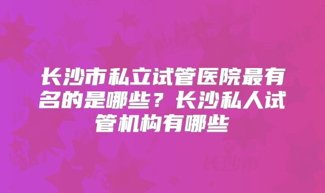 长沙市私立试管医院最有名的是哪些？长沙私人试管机构有哪些