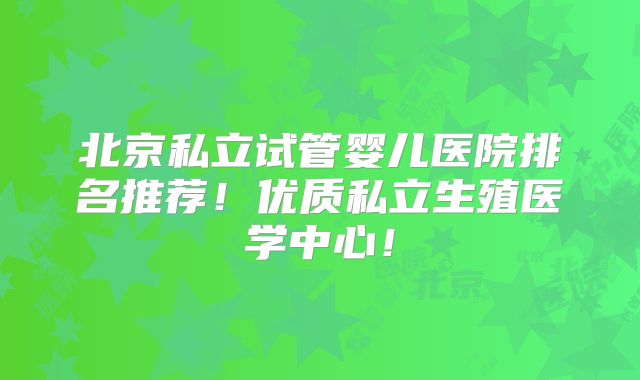 北京私立试管婴儿医院排名推荐!优质私立生殖医学中心!