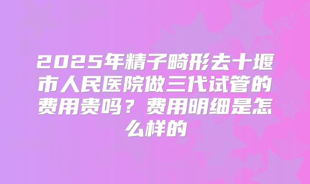 2025年精子畸形去十堰市人民医院做三代试管的费用贵吗？费用明细是怎么样的