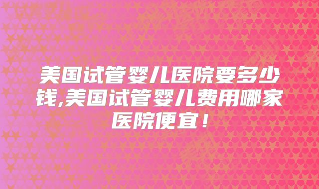 美国试管婴儿医院要多少钱,美国试管婴儿费用哪家医院便宜!