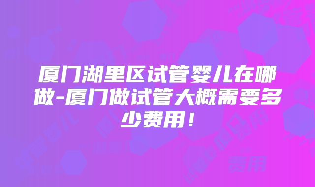 厦门湖里区试管婴儿在哪做-厦门做试管大概需要多少费用！