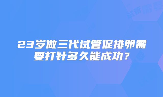 23岁做三代试管促排卵需要打针多久能成功？