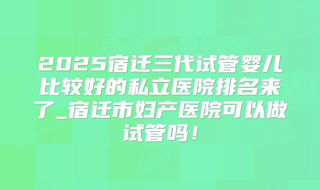 2025宿迁三代试管婴儿比较好的私立医院排名来了_宿迁市妇产医院可以做试管吗！