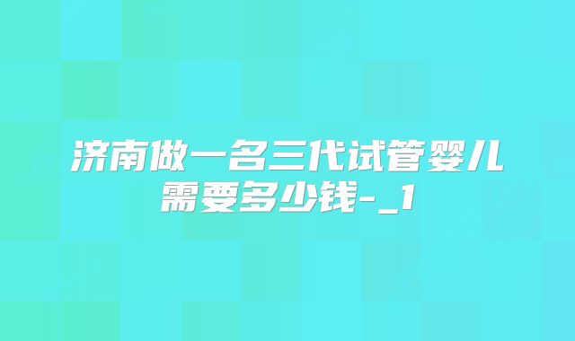 济南做一名三代试管婴儿需要多少钱-_1