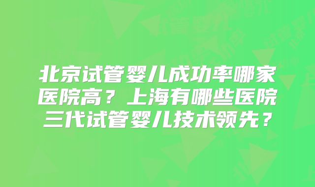 北京试管婴儿成功率哪家医院高?上海有哪些医院三代试管婴儿技术领先?