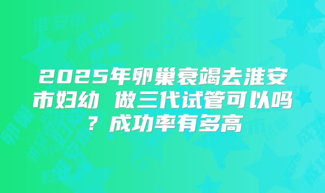 2025年卵巢衰竭去淮安市妇幼 做三代试管可以吗？成功率有多高