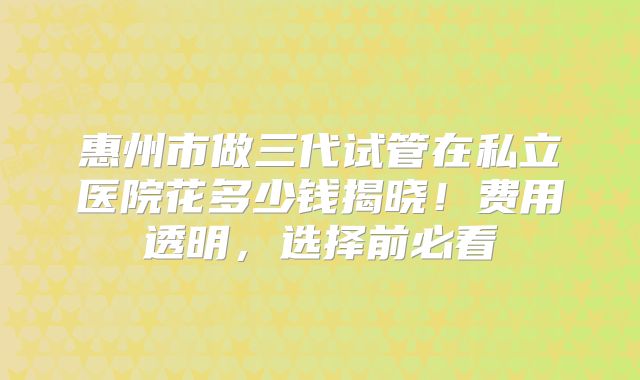 惠州市做三代试管在私立医院花多少钱揭晓！费用透明，选择前必看
