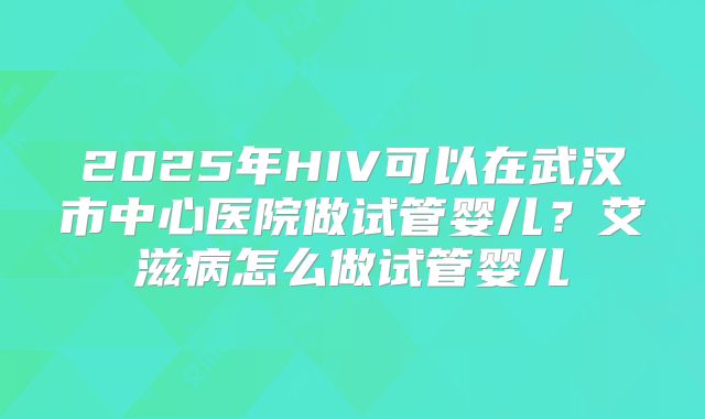 2025年HIV可以在武汉市中心医院做试管婴儿?艾滋病怎么做试管婴儿