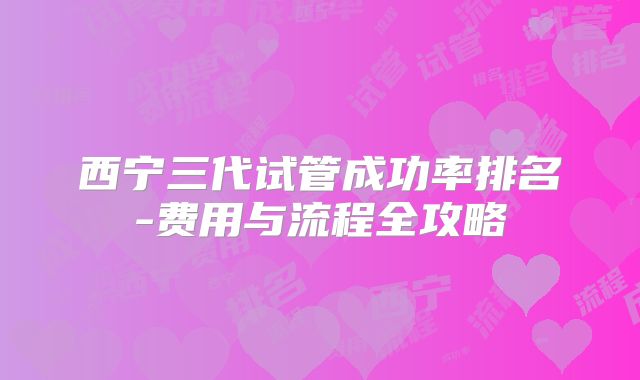 西宁三代试管成功率排名-费用与流程全攻略