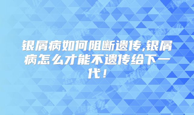 银屑病如何阻断遗传,银屑病怎么才能不遗传给下一代!