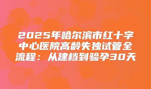 2025年哈尔滨市红十字中心医院高龄失独试管全流程：从建档到验孕30天