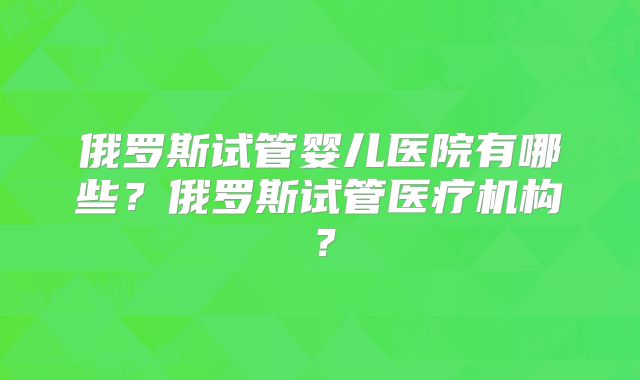 俄罗斯试管婴儿医院有哪些？俄罗斯试管医疗机构？