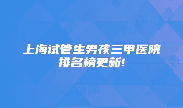 上海试管生男孩三甲医院排名榜更新!