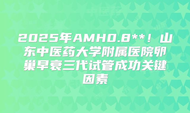 2025年AMH0.8**!山东中医药大学附属医院卵巢早衰三代试管成功关键因素