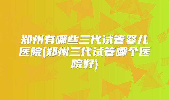 郑州有哪些三代试管婴儿医院(郑州三代试管哪个医院好)
